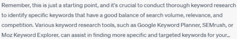 Chatbot answer2 Chatbot text: REmember, this is just a starting point, and it's crucial to conduct through keyword research to identify specific keywords that have a good balance of search volume, relevance, and competition. Various keywords research tools, such as Google Keywords Planner, SEMrush, or Moz Keyword Explorer, can assist in finding more specific and targeted keywords...